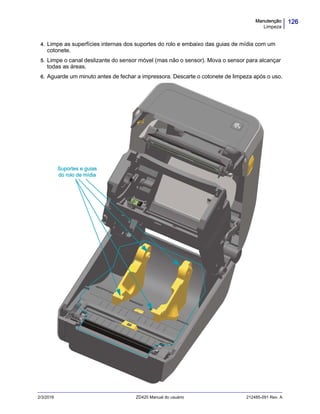 126Manutenção
Limpeza
2/3/2016 ZD420 Manual do usuário 212485-091 Rev. A
4. Limpe as superfícies internas dos suportes do rolo e embaixo das guias de mídia com um
cotonete.
5. Limpe o canal deslizante do sensor móvel (mas não o sensor). Mova o sensor para alcançar
todas as áreas.
6. Aguarde um minuto antes de fechar a impressora. Descarte o cotonete de limpeza após o uso.
Suportes e guias
do rolo de mídia
 