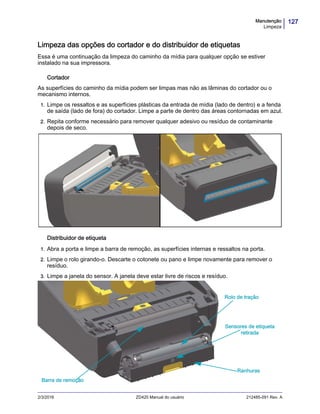 127Manutenção
Limpeza
2/3/2016 ZD420 Manual do usuário 212485-091 Rev. A
Limpeza das opções do cortador e do distribuidor de etiquetas
Essa é uma continuação da limpeza do caminho da mídia para qualquer opção se estiver
instalado na sua impressora.
Cortador
As superfícies do caminho da mídia podem ser limpas mas não as lâminas do cortador ou o
mecanismo internos.
1. Limpe os ressaltos e as superfícies plásticas da entrada de mídia (lado de dentro) e a fenda
de saída (lado de fora) do cortador. Limpe a parte de dentro das áreas contornadas em azul.
2. Repita conforme necessário para remover qualquer adesivo ou resíduo de contaminante
depois de seco.
Distribuidor de etiqueta
1. Abra a porta e limpe a barra de remoção, as superfícies internas e ressaltos na porta.
2. Limpe o rolo girando-o. Descarte o cotonete ou pano e limpe novamente para remover o
resíduo.
3. Limpe a janela do sensor. A janela deve estar livre de riscos e resíduo.
Ranhuras
Rolo de tração
Barra de remoção
Sensores de etiqueta
retirada
 
