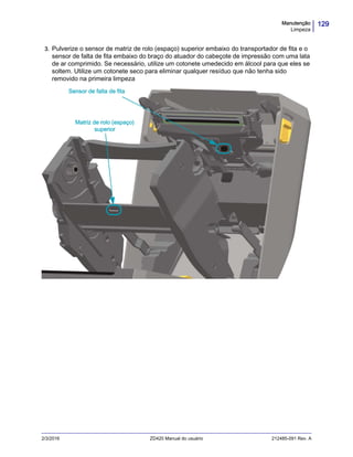129Manutenção
Limpeza
2/3/2016 ZD420 Manual do usuário 212485-091 Rev. A
3. Pulverize o sensor de matriz de rolo (espaço) superior embaixo do transportador de fita e o
sensor de falta de fita embaixo do braço do atuador do cabeçote de impressão com uma lata
de ar comprimido. Se necessário, utilize um cotonete umedecido em álcool para que eles se
soltem. Utilize um cotonete seco para eliminar qualquer resíduo que não tenha sido
removido na primeira limpeza
Sensor de falta de fita
Matriz de rolo (espaço)
superior
 