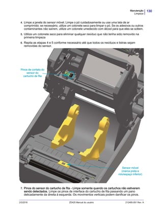 130Manutenção
Limpeza
2/3/2016 ZD420 Manual do usuário 212485-091 Rev. A
4. Limpe a janela do sensor móvel. Limpe o pó cuidadosamente ou use uma lata de ar
comprimido; se necessário, utilize um cotonete seco para limpar o pó. Se os adesivos ou outros
contaminantes não saírem, utilize um cotonete umedecido com álcool para que eles se soltem.
5. Utilize um cotonete seco para eliminar qualquer resíduo que não tenha sido removido na
primeira limpeza
6. Repita as etapas 4 e 5 conforme necessário até que todos os resíduos e listras sejam
removidas do sensor. .
7. Pinos do sensor do cartucho de fita - Limpe somente quando os cartuchos não estiverem
sendo detectados. Limpe os pinos de interface do cartucho de fita passando um pano
delicadamente da direita à esquerda. Os movimentos verticais podem danificar os pinos.
Sensor móvel
(marca preta e
rolo/espaço inferior)
Pinos de contato do
sensor do
cartucho de fita
 