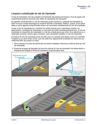131Manutenção
Limpeza
2/3/2016 ZD420 Manual do usuário 212485-091 Rev. A
Limpeza e substituição do rolo de impressão
O rolo de impressão (rolo da unidade) normalmente não precisa de limpeza. O pó do papel e do
revestimento pode se acumular sem afetar as operações da impressão.
Os agentes contaminantes no rolo de impressão podem danificar o cabeçote de impressão ou
fazer com que a mídia escorregue ou emperre durante a impressão. Adesivo, sujeira, pó em geral,
óleos e outros agentes contaminantes devem ser removidos imediatamente do rolo de impressão.
Limpe o rolo de impressão (e o caminho da mídia) sempre que a impressora mostrar um
desempenho, qualidade de impressão ou manuseio de mídia consideravelmente pior. O rolo de
impressão é a superfície de impressão e o rolo da unidade para sua mídia. Se a aderência ou a
obstrução continuar mesmo após a limpeza, será necessário substituir o rolo de impressão.
A limpeza do rolo de impressão pode ser feita com um cotonete sem fibras (como um cotonete
Texpad) ou um pano limpo úmido, que não solte fios, ligeiramente embebido em álcool de uso
medicinal (90% de pureza ou mais).
1. Abra a tampa (e a porta do distribuidor se estiver instalado). Remova a mídia da área do rolo
de impressão.
2. Empurre as guias de liberação da trava do mancal do rolo de impressão nos lados direito e
esquerdo em direção à frente da impressora e gire-as para cima.
Rolamentos do rolo
de impressão
Rolamentos do rolo
de impressão
 