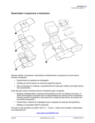 6Introdução
O que há na caixa?
2/3/2016 ZD420 Manual do usuário 212485-091 Rev. A
Desembalar e inspecionar a impressora
Quando receber a impressora, desembale-a imediatamente e inspecione se houve danos
durante o transporte.
• Guarde todos os materiais de embalagem.
• Verifique se não há danos em nenhuma superfície externa.
• Abra a impressora e verifique o compartimento de mídia para verificar se existem danos
nos componentes.
Caso descubra danos ocorridos durante o transporte após a inspeção:
• Notifique imediatamente a empresa transportadora e envie um relatório dos danos. A
Zebra Technologies Corporation não se responsabiliza por nenhum dano à impressora
ocorrido durante o transporte e não arcará com o reparo de tais danos, de acordo com
sua política de garantia.
• Guarde todo o material de embalagem para a inspeção da empresa transportadora.
• Notifique o revendedor Zebra® autorizado.
Consulte no site da Zebra os vídeos “How To ...” (Como...) sobre como embalar e desembalar
sua impressora em:
www.zebra.com/ZD420c-info
 