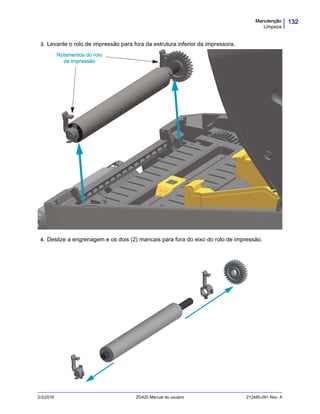 132Manutenção
Limpeza
2/3/2016 ZD420 Manual do usuário 212485-091 Rev. A
3. Levante o rolo de impressão para fora da estrutura inferior da impressora.
4. Deslize a engrenagem e os dois (2) mancais para fora do eixo do rolo de impressão.
Rolamentos do rolo
de impressão
 