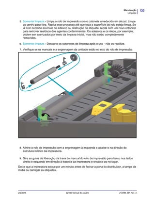 133Manutenção
Limpeza
2/3/2016 ZD420 Manual do usuário 212485-091 Rev. A
5. Somente limpeza - Limpe o rolo de impressão com o cotonete umedecido em álcool. Limpe
do centro para fora. Repita esse processo até que toda a superfície do rolo esteja limpa. Se
já tiver ocorrido acúmulo de adesivo ou obstrução de etiqueta, repita com um novo cotonete
para remover resíduos dos agentes contaminantes. Os adesivos e os óleos, por exemplo,
podem ser suavizados por meio da limpeza inicial, mas não serão completamente
removidos.
6. Somente limpeza - Descarte os cotonetes de limpeza após o uso - não os reutilize.
7. Verifique se os mancais e a engrenagem da unidade estão no eixo do rolo de impressão.
8. Alinhe o rolo de impressão com a engrenagem à esquerda e abaixe-o na direção da
estrutura inferior da impressora.
9. Gire as guias de liberação da trava do mancal do rolo de impressão para baixo nos lados
direito e esquerdo em direção à traseira da impressora e encaixe-as no lugar.
Deixe que a impressora seque por um minuto antes de fechar a porta do distribuidor, a tampa da
mídia ou carregar as etiquetas.
 