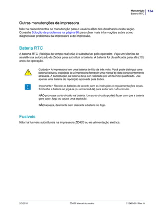 134Manutenção
Bateria RTC
2/3/2016 ZD420 Manual do usuário 212485-091 Rev. A
Outras manutenções da impressora
Não há procedimentos de manutenção para o usuário além dos detalhados nesta seção.
Consulte Solução de problemas na página 86 para obter mais informações sobre como
diagnosticar problemas da impressora e de impressão.
Bateria RTC
A bateria RTC (Relógio de tempo real) não é substituível pelo operador. Veja um técnico de
assistência autorizado da Zebra para substituir a bateria. A bateria foi classificada para até (10)
anos de operação.
Fusíveis
Não há fusíveis substituíeis na impressora ZD420 ou na alimentação elétrica.
Cuidado • A impressora tem uma bateria de lítio de três volts. Você pode distinguir uma
bateria baixa ou esgotada se a impressora fornecer uma marca de data consistentemente
atrasada. A substituição da bateria deve ser realizada por um técnico qualificado. Use
apenas uma bateria de reposição aprovada pela Zebra.
Importante • Recicle as baterias de acordo com as instruções e regulamentações locais.
Embrulhe a bateria ao jogá-la (ou armazená-la) para evitar um curto-circuito.
NÃO provoque curto-circuito na bateria. Um curto-circuito poderá fazer com que a bateria
gere calor, fogo ou cause uma explosão.
NÃO aqueça, desmonte nem descarte a bateria no fogo.
 