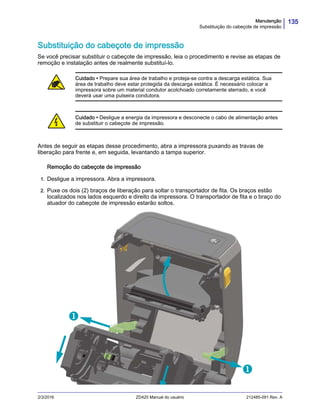 135Manutenção
Substituição do cabeçote de impressão
2/3/2016 ZD420 Manual do usuário 212485-091 Rev. A
Substituição do cabeçote de impressão
Se você precisar substituir o cabeçote de impressão, leia o procedimento e revise as etapas de
remoção e instalação antes de realmente substituí-lo.
Antes de seguir as etapas desse procedimento, abra a impressora puxando as travas de
liberação para frente e, em seguida, levantando a tampa superior.
Remoção do cabeçote de impressão
1. Desligue a impressora. Abra a impressora.
2. Puxe os dois (2) braços de liberação para soltar o transportador de fita. Os braços estão
localizados nos lados esquerdo e direito da impressora. O transportador de fita e o braço do
atuador do cabeçote de impressão estarão soltos.
Cuidado • Prepare sua área de trabalho e proteja-se contra a descarga estática. Sua
área de trabalho deve estar protegida da descarga estática. É necessário colocar a
impressora sobre um material condutor acolchoado corretamente aterrado, e você
deverá usar uma pulseira condutora.
Cuidado • Desligue a energia da impressora e desconecte o cabo de alimentação antes
de substituir o cabeçote de impressão.


 