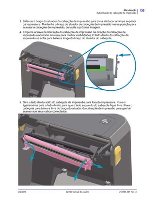 136Manutenção
Substituição do cabeçote de impressão
2/3/2016 ZD420 Manual do usuário 212485-091 Rev. A
3. Balance o braço do atuador do cabeçote de impressão para cima até tocar a tampa superior
da impressora. Mantenha o braço do atuador do cabeçote de impressão nessa posição para
acessar o cabeçote de impressão, consulte a próxima imagem.
4. Empurre a trava de liberação do cabeçote de impressão na direção do cabeçote de
impressão (mostrado em rosa para melhor visibilidade). O lado direito do cabeçote de
impressão se solta para baixo e longe do braço do atuador do cabeçote.
5. Gire o lado direito solto do cabeçote de impressão para fora da impressora. Puxe-o
ligeiramente para o lado direito para que o lado esquerdo do cabeçote fique livre. Puxe o
cabeçote para baixo e livre do braço do atuador do cabeçote de impressão para ganhar
acesso aos seus cabos conectados.
 