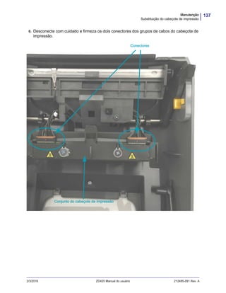 137Manutenção
Substituição do cabeçote de impressão
2/3/2016 ZD420 Manual do usuário 212485-091 Rev. A
6. Desconecte com cuidado e firmeza os dois conectores dos grupos de cabos do cabeçote de
impressão.
Conjunto do cabeçote de impressão
Conectores
 