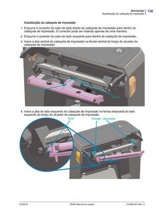 138Manutenção
Substituição do cabeçote de impressão
2/3/2016 ZD420 Manual do usuário 212485-091 Rev. A
Substituição do cabeçote de impressão
1. Empurre o conector do cabo do lado direito do cabeçote de impressão para dentro do
cabeçote de impressão. O conector pode ser inserido apenas de uma maneira.
2. Empurre o conector do cabo do lado esquerdo para dentro do cabeçote de impressão.
3. Insira a aba central do cabeçote de impressão na fenda central do braço do atuador do
cabeçote de impressão.
4. Insira a aba do lado esquerdo do cabeçote de impressão na fenda rebaixada do lado
esquerdo do braço do atuador do cabeçote de impressão.
Guia
Fenda
Guia Fendas - dois lados
 
