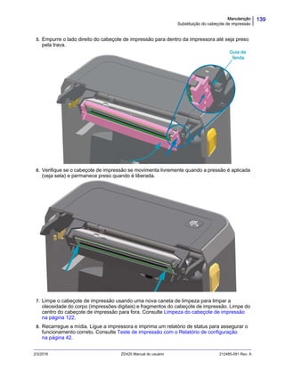139Manutenção
Substituição do cabeçote de impressão
2/3/2016 ZD420 Manual do usuário 212485-091 Rev. A
5. Empurre o lado direito do cabeçote de impressão para dentro da impressora até seja preso
pela trava.
6. Verifique se o cabeçote de impressão se movimenta livremente quando a pressão é aplicada
(veja seta) e permanece preso quando é liberada.
7. Limpe o cabeçote de impressão usando uma nova caneta de limpeza para limpar a
oleosidade do corpo (impressões digitais) e fragmentos do cabeçote de impressão. Limpe do
centro do cabeçote de impressão para fora. Consulte Limpeza do cabeçote de impressão
na página 122.
8. Recarregue a mídia. Ligue a impressora e imprima um relatório de status para assegurar o
funcionamento correto. Consulte Teste de impressão com o Relatório de configuração
na página 42.
Guia da
fenda
 