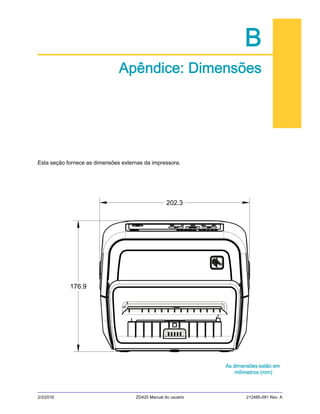 2/3/2016 ZD420 Manual do usuário 212485-091 Rev. A
B
Apêndice: Dimensões
Esta seção fornece as dimensões externas da impressora.
As dimensões estão em
milímetros (mm)
202.3
176.9
 