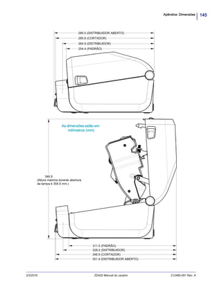 145Apêndice: Dimensões
2/3/2016 ZD420 Manual do usuário 212485-091 Rev. A
346.9
(Altura máxima durante abertura
da tampa é 354.5 mm.)
254.4 (PADRÃO)
285.8 (CORTADOR)
348.9 (CORTADOR)
311.5 (PADRÃO)
289.5 (DISTRIBUIDOR ABERTO)
264.9 (DISTRIBUIDOR)
351.4 (DISTRIBUIDOR ABERTO)
328.0 (DISTRIBUIDOR)
As dimensões estão em
milímetros (mm)
 