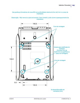 146Apêndice: Dimensões
2/3/2016 ZD420 Manual do usuário 212485-091 Rev. A
139.0
148.8
130.8
9.0
As dimensões estão em
milímetros (mm)
Furo de montagem
Furo de montagem
Acesso para redefinição do
hardware
(Fornecer furo de
20-25 mm na superfície ou
placa de montagem)
Use parafusos formadores de rosca M3 com profundidade máxima do furo de 6 mm no corpo da
impressora.
Observação - Não remova os pés de borracha. Caso contrário, pode ocorrer superaquecimento da
impressora.
 