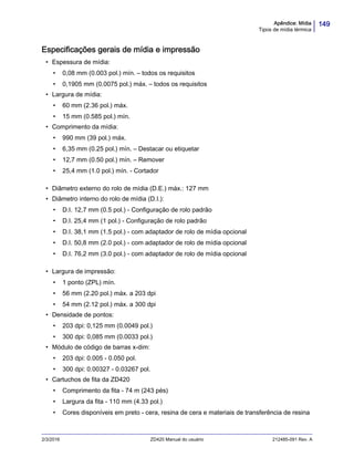 149Apêndice: Mídia
Tipos de mídia térmica
2/3/2016 ZD420 Manual do usuário 212485-091 Rev. A
Especificações gerais de mídia e impressão
• Espessura de mídia:
• 0,08 mm (0.003 pol.) mín. – todos os requisitos
• 0,1905 mm (0.0075 pol.) máx. – todos os requisitos
• Largura de mídia:
• 60 mm (2.36 pol.) máx.
• 15 mm (0.585 pol.) mín.
• Comprimento da mídia:
• 990 mm (39 pol.) máx.
• 6,35 mm (0.25 pol.) mín. – Destacar ou etiquetar
• 12,7 mm (0.50 pol.) mín. – Remover
• 25,4 mm (1.0 pol.) mín. - Cortador
• Diâmetro externo do rolo de mídia (D.E.) máx.: 127 mm
• Diâmetro interno do rolo de mídia (D.I.):
• D.I. 12,7 mm (0.5 pol.) - Configuração de rolo padrão
• D.I. 25,4 mm (1 pol.) - Configuração de rolo padrão
• D.I. 38,1 mm (1.5 pol.) - com adaptador de rolo de mídia opcional
• D.I. 50,8 mm (2.0 pol.) - com adaptador de rolo de mídia opcional
• D.I. 76,2 mm (3.0 pol.) - com adaptador de rolo de mídia opcional
• Largura de impressão:
• 1 ponto (ZPL) mín.
• 56 mm (2.20 pol.) máx. a 203 dpi
• 54 mm (2.12 pol.) máx. a 300 dpi
• Densidade de pontos:
• 203 dpi: 0,125 mm (0.0049 pol.)
• 300 dpi: 0,085 mm (0.0033 pol.)
• Módulo de código de barras x-dim:
• 203 dpi: 0.005 - 0.050 pol.
• 300 dpi: 0.00327 - 0.03267 pol.
• Cartuchos de fita da ZD420
• Comprimento da fita - 74 m (243 pés)
• Largura da fita - 110 mm (4.33 pol.)
• Cores disponíveis em preto - cera, resina de cera e materiais de transferência de resina
 