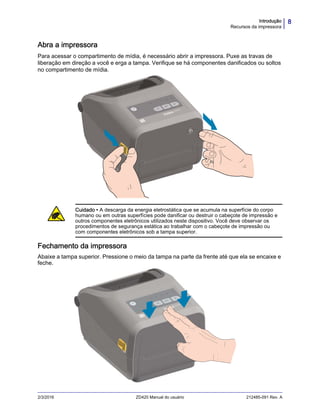 8Introdução
Recursos da impressora
2/3/2016 ZD420 Manual do usuário 212485-091 Rev. A
Abra a impressora
Para acessar o compartimento de mídia, é necessário abrir a impressora. Puxe as travas de
liberação em direção a você e erga a tampa. Verifique se há componentes danificados ou soltos
no compartimento de mídia.
Fechamento da impressora
Abaixe a tampa superior. Pressione o meio da tampa na parte da frente até que ela se encaixe e
feche.
Cuidado • A descarga da energia eletrostática que se acumula na superfície do corpo
humano ou em outras superfícies pode danificar ou destruir o cabeçote de impressão e
outros componentes eletrônicos utilizados neste dispositivo. Você deve observar os
procedimentos de segurança estática ao trabalhar com o cabeçote de impressão ou
com componentes eletrônicos sob a tampa superior.
 
