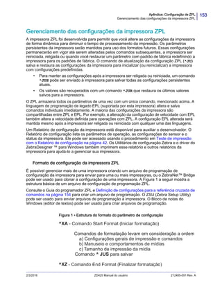 153Apêndice: Configuração de ZPL
Gerenciamento das configurações da impressora ZPL
2/3/2016 ZD420 Manual do usuário 212485-091 Rev. A
Gerenciamento das configurações da impressora ZPL
A impressora ZPL foi desenvolvida para permitir que você altere as configurações da impressora
de forma dinâmica para diminuir o tempo de processamento da impressão. Os parâmetros
persistentes da impressora serão mantidos para uso dos formatos futuros. Essas configurações
permanecerão em vigor até serem alteradas pelos comandos subsequentes, a impressora ser
reiniciada, religada ou quando você restaurar um parâmetro com padrão de fábrica redefinindo a
impressora para os padrões de fábrica. O comando de atualização da configuração ZPL (^JU)
salva e restaura as configurações da impressora para inicializar (ou reinicializar) a impressora
com configurações predefinidas.
• Para manter as configurações após a impressora ser religada ou reiniciada, um comando
^JUS pode ser enviado à impressora para salvar todas as configurações persistentes
atuais.
• Os valores são recuperados com um comando ^JUR que restaura os últimos valores
salvos para a impressora.
O ZPL armazena todos os parâmetros de uma vez com um único comando, mencionado acima. A
linguagem de programação de legado EPL (suportada por esta impressora) altera e salva
comandos individuais imediatamente. A maioria das configurações da impressora são
compartilhadas entre ZPL e EPL. Por exemplo, a alteração da configuração de velocidade com EPL
também altera a velocidade definida para operações com ZPL. A configuração EPL alterada será
mantida mesmo após a impressora ser religada ou reiniciada com qualquer uma das linguagens.
Um Relatório de configuração da impressora está disponível para auxiliar o desenvolvedor. O
Relatório de configuração lista os parâmetros de operação, as configurações do sensor e o
status da impressora. Ele pode ser acessado usando o procedimento em Teste de impressão
com o Relatório de configuração na página 42. Os Utilitários de configuração Zebra e o driver do
ZebraDesigner ™ para Windows também imprimem esse relatório e outros relatórios da
impressora para ajudá-lo a gerenciar sua impressora.
Formato de configuração da impressora ZPL
É possível gerenciar mais de uma impressora criando um arquivo de programação de
configuração da impressora para enviar para uma ou mais impressoras, ou o ZebraNet™ Bridge
pode ser usado para clonar a configuração de uma impressora. A Figura 1 a seguir mostra a
estrutura básica de um arquivo de configuração de programação ZPL.
Consulte o Guia do programador ZPL e Definição de configurações para a referência cruzada de
comandos na página 154 para criar um arquivo de programação. O ZSU (Zebra Setup Utility)
pode ser usado para enviar arquivos de programação à impressora. O Bloco de notas do
Windows (editor de textos) pode ser usado para criar arquivos de programação.
Figura 1 • Estrutura do formato do parâmetro de configuração
- Comando End Format (Finalizar formatação)
Comando ^ JUS para salvar
Tamanho de impressão da mídia
Manuseio e comportamentos de mídias
Configurações gerais de impressão e comandos
Comandos de formatação levam em consideração a ordem
- Comando Start Format (Iniciar formatação)
 