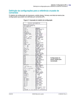 154Apêndice: Configuração de ZPL
Definição de configurações para a referência cruzada de comandos
2/3/2016 ZD420 Manual do usuário 212485-091 Rev. A
Definição de configurações para a referência cruzada de
comandos
O relatório de configuração da impressora, exibido abaixo, fornece uma lista da maioria das
configurações que podem ser definidas por comandos ZPL.
Figura 2 • Impressão do relatório de configuração
Configurações do
sensor usadas para
manutenção
 