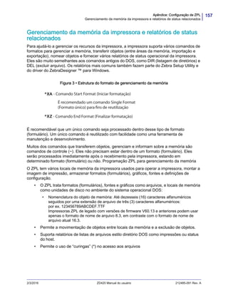 157Apêndice: Configuração de ZPL
Gerenciamento da memória da impressora e relatórios de status relacionados
2/3/2016 ZD420 Manual do usuário 212485-091 Rev. A
Gerenciamento da memória da impressora e relatórios de status
relacionados
Para ajudá-lo a gerenciar os recursos da impressora, a impressora suporta vários comandos de
formatos para gerenciar a memória, transferir objetos (entre áreas da memória, importação e
exportação), nomear objetos e fornecer vários relatórios de status operacional da impressora.
Eles são muito semelhantes aos comandos antigos do DOS, como DIR (listagem de diretórios) e
DEL (excluir arquivo). Os relatórios mais comuns também fazem parte do Zebra Setup Utility e
do driver do ZebraDesigner ™ para Windows.
Figura 3 • Estrutura do formato de gerenciamento da memória
É recomendável que um único comando seja processado dentro desse tipo de formato
(formulário). Um único comando é reutilizado com facilidade como uma ferramenta de
manutenção e desenvolvimento.
Muitos dos comandos que transferem objetos, gerenciam e informam sobre a memória são
comandos de controle (~). Eles não precisam estar dentro de um formato (formulário). Eles
serão processados imediatamente após o recebimento pela impressora, estando em
determinado formato (formulário) ou não. Programação ZPL para gerenciamento da memória
O ZPL tem vários locais de memória da impressora usados para operar a impressora, montar a
imagem de impressão, armazenar formatos (formulários), gráficos, fontes e definições de
configuração.
• O ZPL trata formatos (formulários), fontes e gráficos como arquivos, e locais de memória
como unidades de disco no ambiente do sistema operacional DOS:
• Nomenclatura do objeto de memória: Até dezesseis (16) caracteres alfanuméricos
seguidos por uma extensão de arquivo de três (3) caracteres alfanuméricos:
por ex. 123456789ABCDEF.TTF
Impressoras ZPL de legado com versões de firmware V60.13 e anteriores podem usar
apenas o formato de nome de arquivo 8.3, em contraste com o formato de nome de
arquivo atual 16.3.
• Permite a movimentação de objetos entre locais da memória e a exclusão de objetos.
• Suporta relatórios de listas de arquivos estilo diretório DOS como impressões ou status
do host.
• Permite o uso de “curingas” (*) no acesso aos arquivos
- Comando Start Format (Iniciar formatação)
É recomendado um comando Single Format
(Formato único) para fins de reutilização
- Comando End Format (Finalizar formatação)
 