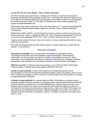 ii
2/3/2016 ZD420 Manual do usuário 212485-091 Rev. A
© 2016 ZIH Corp e/ou suas afiliadas. Todos os direitos reservados.
Os direitos autorais sobre este manual, o software e/ou firmware da impressora de etiquetas e
acessórios nele descritos são propriedade da ZIH Corp. A reprodução não autorizada deste manual
ou do software e/ou firmware da impressora de etiquetas pode resultar em até um ano de detenção e
em multas de até US$ 10.000 (17 U.S.C.506). Os infratores dos direitos autorais podem estar
sujeitos às responsabilidades civis.
Este produto pode conter os programas ZPL®, ZPL II® e ZebraLink ™ ; Element Energy Equalizer®
Circuit; E3®; e fontes Monotype Imaging. Software © ZIH Corp. Todos os direitos reservados
mundialmente.
ZD400 Series, ZD420, ZD420c, Link-OS, ZebraLink e todos os nomes e números de produtos são
marcas comerciais, e Zebra, o logotipo da Zebra, ZPL, ZPL II, Element Energy Equalizer Circuit e E3
Circuit são marcas registradas da ZIH Corp. Todos os direitos reservados em todo o mundo.
Todos os outros nomes de marcas, nomes de produtos ou marcas comerciais pertencem aos seus
respectivos proprietários.
Para obter informações adicionais sobre direitos autorais e marcas comerciais, consulte “Direitos
Autorais” no site da Zebra.
www.zebra.com/copyright
Declaração de propriedade Este manual contém informações de propriedade da Zebra
Technologies Corporation e de suas subsidiárias (“Zebra Technologies”). Está limitado às
informações e ao uso das partes que operam e mantêm o equipamento aqui descrito. Essas
informações de sua propriedade não podem ser utilizadas, reproduzidas ou divulgadas a terceiros
para qualquer outro propósito sem a permissão expressa por escrito da Zebra Technologies.
Melhorias no produto A melhoria contínua dos produtos é uma política da Zebra Technologies.
Todos os designs e especificações estão sujeitos a alterações sem aviso.
Isenção de responsabilidade A Zebra Technologies toma medidas para garantir que as
especificações e os manuais de engenharia publicados estejam corretos. No entanto, podem ocorrer
erros. A Zebra Technologies se reserva o direito de corrigir quaisquer erros desse gênero e se isenta
de responsabilidades resultantes.
Limitação de responsabilidade Em hipótese alguma a Zebra Technologies ou qualquer pessoa
envolvida no desenvolvimento, produção ou entrega do produto que acompanha esta documentação
(incluindo hardware e software) deve ser responsabilizada por quaisquer danos (incluindo, sem
limitação, danos indiretos que incluem lucros cessantes, interrupção dos negócios ou perda de
informações comerciais) provenientes do uso desse produto, mesmo se a Zebra Technologies tiver
sido informada da possibilidade de tais danos. Algumas jurisdições não permitem a exclusão ou a
limitação de danos incidentais ou resultantes; portanto, a limitação ou exclusão acima pode não se
aplicar a você.
 