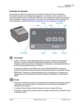 12Introdução
Recursos da impressora
2/3/2016 ZD420 Manual do usuário 212485-091 Rev. A
Controles do operador
Os controles principais do operador são encontrados na parte da frente da impressora.
Os indicadores podem estar desligados (apagados), em vermelho, verde ou amarelo. Os
indicadores podem piscar ou permanecer acesos em uma variedade de padrões que denotam
várias atividades ou status da impressora. Para obter mais informações sobre os padrões de
luzes indicadoras, consulte Significado dos padrões das luzes indicadoras na página 87.
Alimentação
• LIGAR - Pressione o botão liga/desliga até que as luzes indicadoras da impressora
acendam. As luzes indicadoras da impressora irão piscar em várias combinações
enquanto a impressora executa verificações de configuração e autodiagnostico interno, o
que leva vários segundos para ser concluído.
O indicador de Status ficará VERDE para o status PRINTER READY (Impressora
pronta), indicando que a impressora está pronta para operações de impressão normais.
• DESLIGAR - Pressione o botão liga/desliga por três (3) segundos e a impressora irá
desligar depois de (rapidamente) armazenar algumas informações de configuração e
status.
Pausar
• Pressionar o botão Pause (Pausar) irá interromper as atividades de impressão e colocar
a impressora no estado de pausa. A impressora irá concluir qualquer operação de
impressão antes de parar.
• O Indicador Pause (Pausar) ficará Amarelo para indicar o estado de Pausa.
• Pressionar o botão Pausar enquanto estiver no estado de Pausa fará a impressora voltar
à operação normal.
Alimentação Pausar Avançar Cancelar
DadosStatus Rede
SuprimentosPausar
 