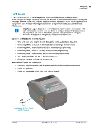15Introdução
Print Touch
2/3/2016 ZD420 Manual do usuário 212485-091 Rev. A
Print Touch
O recurso Print Touch ™ da Zebra permite tocar um dispositivo habilitado para NFC
(Comunicação de campo próximo), baseado em Android ™ como um smartphone ou tablet para
o logotipo do Print Touch para parear o dispositivo com a impressora. Esse recurso permite usar
o dispositivo para fornecer informações solicitadas e imprimir uma etiqueta usando essas
informações.
Os dados codificados na etiqueta incluem:
• Uma URL para uma página da web de suporte estilo Ajuda rápida da Zebra
• O endereço MAC exclusivo do Bluetooth de baixa energia da impressora
• O endereço MAC do Bluetooth Classic da impressora (se presente)
• O endereço MAC do Wi-Fi (WLAN) da impressora (se presente)
• O endereço MAC da Ethernet (LAN) da impressora (se presente)
• SKU da impressora – por ex. ZD42022-D01W01EZ
• O número de série exclusivo da impressora
A etiqueta NFC pode ser usada para:
• Facilitar o emparelhamento por Bluetooth com um dispositivo móvel compatível
• Iniciar um aplicativo
• Iniciar um navegador móvel para uma página da web
Importante • Alguns dispositivos podem não ser compatíveis com a comunicação NFC
com a impressora enquanto você não definir as configurações de NFC necessárias no
seu dispositivo. Em caso de dificuldades, consulte o seu prestador de serviço ou
fabricante de dispositivos inteligentes para obter mais informações.
Localização do Print Touch
(NFC Passivo)
 