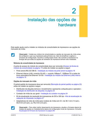2/3/2016 ZD420 Manual do usuário 212485-091 Rev. A
2
Instalação das opções de
hardware
Esta seção ajuda você a instalar os módulos de conectividade da impressora e as opções de
manuseio de mídia.
Módulos de conectividade da impressora
A porta de acesso do módulo de conectividade deve ser removida (Acesso da fenda do
módulo de conectividade na página 17) antes de instalar as opções a seguir:
• Porta serial (RS-232 DB-9) - Instalação do módulo da porta serial na página 18
• Ethernet interna (LAN, conector RJ-45) — suporta 10Base-T, 100Base-TX e redes de
troca automática de Ethernet 10/100 - Instalação do módulo de Ethernet (LAN) interno
na página 19
Opções de manuseio de mídia
O painel padrão da impressora deve ser removido (Remoção do painel padrão na página 22)
antes de instalar as opções a seguir:
• Distribuidor de etiqueta (remove o revestimento e apresenta a etiqueta para o operador) -
Instalação do distribuidor de etiquetas na página 23
• Cortador de mídia de uso geral - Instalação do cortador na página 24
• Kit de atualização da resolução de impressoras de 203 e 300 dpi - Kits de atualização do
cabeçote de impressão na página 27
• Adaptadores de rolos de mídia para núcleos de mídia com D.I. de 38,1 mm (1.5 pol.),
50,8 mm (2.0 pol.), ou 76,2 mm (3.0 pol.).
Observação • Instale seu módulo de conectividade ou opções de manuseio de mídia antes
de configurar e usar sua impressora pela primeira vez. Isso irá simplificar e agilizar o
processo de configuração. Durante a configuração inicial, não conecte a impressora na
energia até que todas as opções de hardware da impressora tenham sido instaladas.
Observação • Para obter melhor desempenho da impressora, atualize o firmware depois de
instalar as opções ou imediatamente depois da configuração inicial da impressora. Consulte
Atualização do firmware da impressora na página 96.
 