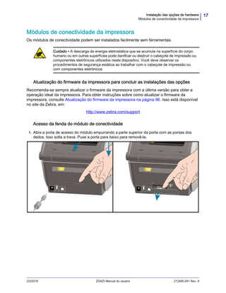 17Instalação das opções de hardware
Módulos de conectividade da impressora
2/3/2016 ZD420 Manual do usuário 212485-091 Rev. A
Módulos de conectividade da impressora
Os módulos de conectividade podem ser instalados facilmente sem ferramentas.
Atualização do firmware da impressora para concluir as instalações das opções
Recomenda-se sempre atualizar o firmware da impressora com a última versão para obter a
operação ideal da impressora. Para obter instruções sobre como atualizar o firmware da
impressora, consulte Atualização do firmware da impressora na página 96. Isso está disponível
no site da Zebra, em:
http://www.zebra.com/support
Acesso da fenda do módulo de conectividade
1. Abra a porta de acesso do módulo empurrando a parte superior da porta com as pontas dos
dedos. Isso solta a trava. Puxe a porta para baixo para removê-la.
Cuidado • A descarga da energia eletrostática que se acumula na superfície do corpo
humano ou em outras superfícies pode danificar ou destruir o cabeçote de impressão ou
componentes eletrônicos utilizados neste dispositivo. Você deve observar os
procedimentos de segurança estática ao trabalhar com o cabeçote de impressão ou
com componentes eletrônicos.
 