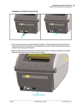 18Instalação das opções de hardware
Módulos de conectividade da impressora
2/3/2016 ZD420 Manual do usuário 212485-091 Rev. A
Instalação do módulo da porta serial
1. Com a porta de acesso do módulo removida, deslize o módulo da porta serial para dentro da
impressora. Empurre o cartão de circuito lentamente mas com firmeza até que tenha passado
pela aba interna da porta de acesso.
2. Alinhe a parte inferior da tampa da porta serial à aba inferior da abertura de acesso do módulo.
Balance a porta para cima e encaixe e feche a tampa.
Porta serial (RS-232)
 