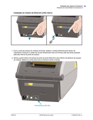 19Instalação das opções de hardware
Módulos de conectividade da impressora
2/3/2016 ZD420 Manual do usuário 212485-091 Rev. A
Instalação do módulo de Ethernet (LAN) interno
1. Com a porta de acesso do módulo removida, deslize o módulo Ethernet para dentro da
impressora. Empurre o cartão de circuito lentamente mas com firmeza até que tenha passado
pela aba interna da porta de acesso.
2. Alinhe a parte inferior da tampa da porta da porta Ethernet à aba inferior da abertura de acesso
do módulo. Balance a porta para cima e encaixe e feche a tampa.
Porta Ethernet (RJ-45)
 
