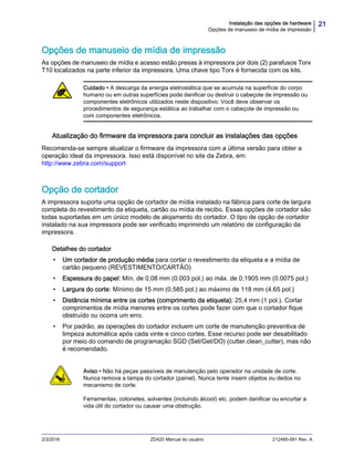 21Instalação das opções de hardware
Opções de manuseio de mídia de impressão
2/3/2016 ZD420 Manual do usuário 212485-091 Rev. A
Opções de manuseio de mídia de impressão
As opções de manuseio de mídia e acesso estão presas à impressora por dois (2) parafusos Torx
T10 localizados na parte inferior da impressora. Uma chave tipo Torx é fornecida com os kits.
Atualização do firmware da impressora para concluir as instalações das opções
Recomenda-se sempre atualizar o firmware da impressora com a última versão para obter a
operação ideal da impressora. Isso está disponível no site da Zebra, em:
http://www.zebra.com/support
Opção de cortador
A impressora suporta uma opção de cortador de mídia instalado na fábrica para corte de largura
completa do revestimento da etiqueta, cartão ou mídia de recibo. Essas opções de cortador são
todas suportadas em um único modelo de alojamento do cortador. O tipo de opção de cortador
instalado na sua impressora pode ser verificado imprimindo um relatório de configuração da
impressora.
Detalhes do cortador
• Um cortador de produção média para cortar o revestimento da etiqueta e a mídia de
cartão pequeno (REVESTIMENTO/CARTÃO)
• Espessura do papel: Mín. de 0,08 mm (0.003 pol.) ao máx. de 0,1905 mm (0.0075 pol.)
• Largura do corte: Mínimo de 15 mm (0.585 pol.) ao máximo de 118 mm (4.65 pol.)
• Distância mínima entre os cortes (comprimento da etiqueta): 25,4 mm (1 pol.). Cortar
comprimentos de mídia menores entre os cortes pode fazer com que o cortador fique
obstruído ou ocorra um erro.
• Por padrão, as operações do cortador incluem um corte de manutenção preventiva de
limpeza automática após cada vinte e cinco cortes. Esse recurso pode ser desabilitado
por meio do comando de programação SGD (Set/Get/DO) (cutter.clean_cutter), mas não
é recomendado.
Cuidado • A descarga da energia eletrostática que se acumula na superfície do corpo
humano ou em outras superfícies pode danificar ou destruir o cabeçote de impressão ou
componentes eletrônicos utilizados neste dispositivo. Você deve observar os
procedimentos de segurança estática ao trabalhar com o cabeçote de impressão ou
com componentes eletrônicos.
Aviso • Não há peças passíveis de manutenção pelo operador na unidade de corte.
Nunca remova a tampa do cortador (painel). Nunca tente inserir objetos ou dedos no
mecanismo de corte.
Ferramentas, cotonetes, solventes (incluindo álcool) etc. podem danificar ou encurtar a
vida útil do cortador ou causar uma obstrução.
 