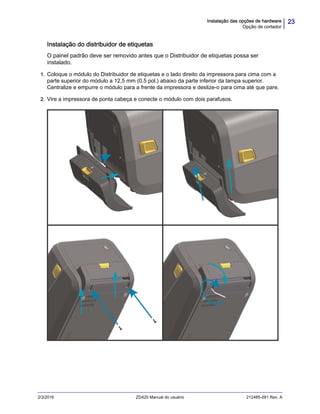 23Instalação das opções de hardware
Opção de cortador
2/3/2016 ZD420 Manual do usuário 212485-091 Rev. A
Instalação do distribuidor de etiquetas
O painel padrão deve ser removido antes que o Distribuidor de etiquetas possa ser
instalado.
1. Coloque o módulo do Distribuidor de etiquetas e o lado direito da impressora para cima com a
parte superior do módulo a 12,5 mm (0.5 pol.) abaixo da parte inferior da tampa superior.
Centralize e empurre o módulo para a frente da impressora e deslize-o para cima até que pare.
2. Vire a impressora de ponta cabeça e conecte o módulo com dois parafusos.
 