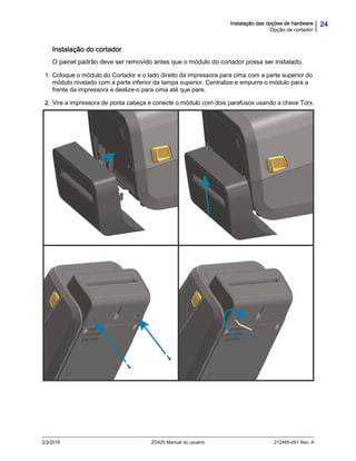 24Instalação das opções de hardware
Opção de cortador
2/3/2016 ZD420 Manual do usuário 212485-091 Rev. A
Instalação do cortador
O painel padrão deve ser removido antes que o módulo do cortador possa ser instalado.
1. Coloque o módulo do Cortador e o lado direito da impressora para cima com a parte superior do
módulo nivelado com a parte inferior da tampa superior. Centralize e empurre o módulo para a
frente da impressora e deslize-o para cima até que pare.
2. Vire a impressora de ponta cabeça e conecte o módulo com dois parafusos usando a chave Torx.
 