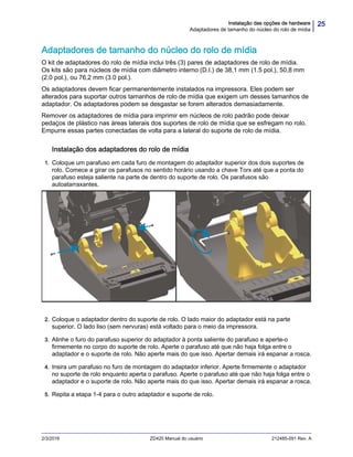 25Instalação das opções de hardware
Adaptadores de tamanho do núcleo do rolo de mídia
2/3/2016 ZD420 Manual do usuário 212485-091 Rev. A
Adaptadores de tamanho do núcleo do rolo de mídia
O kit de adaptadores do rolo de mídia inclui três (3) pares de adaptadores de rolo de mídia.
Os kits são para núcleos de mídia com diâmetro interno (D.I.) de 38,1 mm (1.5 pol.), 50,8 mm
(2.0 pol.), ou 76,2 mm (3.0 pol.).
Os adaptadores devem ficar permanentemente instalados na impressora. Eles podem ser
alterados para suportar outros tamanhos de rolo de mídia que exigem um desses tamanhos de
adaptador. Os adaptadores podem se desgastar se forem alterados demasiadamente.
Remover os adaptadores de mídia para imprimir em núcleos de rolo padrão pode deixar
pedaços de plástico nas áreas laterais dos suportes de rolo de mídia que se esfregam no rolo.
Empurre essas partes conectadas de volta para a lateral do suporte de rolo de mídia.
Instalação dos adaptadores do rolo de mídia
1. Coloque um parafuso em cada furo de montagem do adaptador superior dos dois suportes de
rolo. Comece a girar os parafusos no sentido horário usando a chave Torx até que a ponta do
parafuso esteja saliente na parte de dentro do suporte de rolo. Os parafusos são
autoatarraxantes.
2. Coloque o adaptador dentro do suporte de rolo. O lado maior do adaptador está na parte
superior. O lado liso (sem nervuras) está voltado para o meio da impressora.
3. Alinhe o furo do parafuso superior do adaptador à ponta saliente do parafuso e aperte-o
firmemente no corpo do suporte de rolo. Aperte o parafuso até que não haja folga entre o
adaptador e o suporte de rolo. Não aperte mais do que isso. Apertar demais irá espanar a rosca.
4. Insira um parafuso no furo de montagem do adaptador inferior. Aperte firmemente o adaptador
no suporte de rolo enquanto aperta o parafuso. Aperte o parafuso até que não haja folga entre o
adaptador e o suporte de rolo. Não aperte mais do que isso. Apertar demais irá espanar a rosca.
5. Repita a etapa 1-4 para o outro adaptador e suporte de rolo.
 