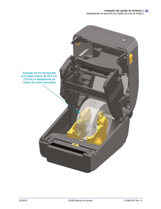 26Instalação das opções de hardware
Adaptadores de tamanho do núcleo do rolo de mídia
2/3/2016 ZD420 Manual do usuário 212485-091 Rev. A
Exemplo de rolo de etiqueta
com núcleo interno de 76,2 mm
(3.0 pol.) e adaptadores de
núcleo de mídia conectados
 