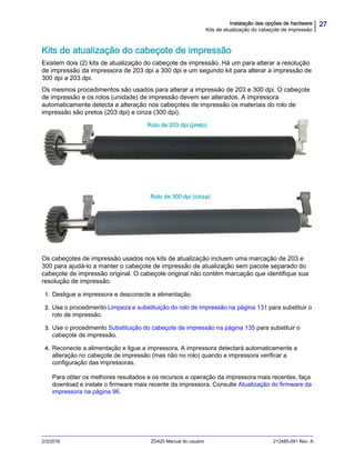 27Instalação das opções de hardware
Kits de atualização do cabeçote de impressão
2/3/2016 ZD420 Manual do usuário 212485-091 Rev. A
Kits de atualização do cabeçote de impressão
Existem dois (2) kits de atualização do cabeçote de impressão. Há um para alterar a resolução
de impressão da impressora de 203 dpi a 300 dpi e um segundo kit para alterar a impressão de
300 dpi a 203 dpi.
Os mesmos procedimentos são usados para alterar a impressão de 203 e 300 dpi. O cabeçote
de impressão e os rolos (unidade) de impressão devem ser alterados. A impressora
automaticamente detecta a alteração nos cabeçotes de impressão os materiais do rolo de
impressão são pretos (203 dpi) e cinza (300 dpi).
Os cabeçotes de impressão usados nos kits de atualização incluem uma marcação de 203 e
300 para ajudá-lo a manter o cabeçote de impressão de atualização sem pacote separado do
cabeçote de impressão original. O cabeçote original não contém marcação que identifique sua
resolução de impressão.
1. Desligue a impressora e desconecte a alimentação.
2. Use o procedimento Limpeza e substituição do rolo de impressão na página 131 para substituir o
rolo de impressão.
3. Use o procedimento Substituição do cabeçote de impressão na página 135 para substituir o
cabeçote de impressão.
4. Reconecte a alimentação e ligue a impressora. A impressora detectará automaticamente a
alteração no cabeçote de impressão (mas não no rolo) quando a impressora verificar a
configuração das impressoras.
Para obter os melhores resultados e os recursos e operação da impressora mais recentes, faça
download e instale o firmware mais recente da impressora. Consulte Atualização do firmware da
impressora na página 96.
Rolo de 203 dpi (preto)
Rolo de 300 dpi (cinza)
 