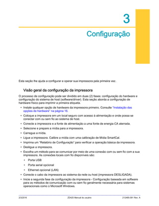 2/3/2016 ZD420 Manual do usuário 212485-091 Rev. A
3
Configuração
Esta seção lhe ajuda a configurar e operar sua impressora pela primeira vez.
Visão geral da configuração da impressora
O processo de configuração pode ser dividido em duas (2) fases: configuração do hardware e
configuração do sistema de host (software/driver). Esta seção aborda a configuração de
hardware físico para imprimir a primeira etiqueta.
• Instale qualquer opção de hardware da impressora primeiro. Consulte “Instalação das
opções de hardware” na página 16.
• Coloque a impressora em um local seguro com acesso à alimentação e onde possa se
conectar com ou sem fio ao sistema de host.
• Conecte a impressora e a fonte de alimentação a uma fonte de energia CA aterrada.
• Selecione e prepare a mídia para a impressora.
• Carregue a mídia.
• Ligue a impressora. Calibre a mídia com uma calibração de Mídia SmartCal.
• Imprima um “Relatório de Configuração” para verificar a operação básica da impressora.
• Desligue a impressora.
• Escolha um método para se comunicar por meio de uma conexão com ou sem fio com a sua
impressora. As conexões locais com fio disponíveis são:
• Porta USB
• Porta serial opcional
• Ethernet opcional (LAN)
• Conecte o cabo da impressora ao sistema da rede ou host (impressora DESLIGADA).
• Inicie a segunda fase da configuração da impressora - Configuração baseada em software
para os métodos de comunicação com ou sem fio geralmente necessária para sistemas
operacionais como o Microsoft Windows.
 