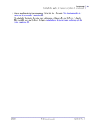 30Configuração
Instalação das opções da impressora e módulos de conectividade
2/3/2016 ZD420 Manual do usuário 212485-091 Rev. A
• Kits de atualização de impressoras de 200 e 300 dpi - Consulte “Kits de atualização do
cabeçote de impressão” na página 27.
• Kit adaptador do núcleo de mídia para núcleos de mídia com D.I. de 38,1 mm (1.5 pol.),
50,8 mm (2.0 pol.), ou 76,2 mm (3.0 pol.). Adaptadores de tamanho do núcleo do rolo de
mídia na página 25.
 