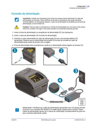 31Configuração
Conexão da alimentação
2/3/2016 ZD420 Manual do usuário 212485-091 Rev. A
Conexão da alimentação
1. Insira a fonte de alimentação no receptáculo de alimentação CC da impressora.
2. Insira o cabo de alimentação CA na fonte de alimentação.
3. Conecte a outra extremidade do cabo de alimentação CA em uma tomada elétrica CA
apropriada. Observe que a extremidade da tomada CA do tipo de tomada do cabo de
alimentação pode variar de acordo com a região.
4. A luz de alimentação ativa acenderá em verde se a alimentação estiver ligada na tomada CA.
Importante • Instale sua impressora de modo que possa mexer facilmente no cabo de
alimentação se precisar. Para certificar-se de que a impressora não pode transmitir
corrente elétrica, é necessário separar o cabo de alimentação do receptáculo da fonte de
alimentação ou da tomada CA.
Cuidado • Nunca opere a impressora e a fonte de alimentação em uma área onde possa
entrar em contato com água. Isso pode resultar em acidentes pessoais graves.
Observação • Verifique se o cabo de alimentação apropriado com um plugue de três
(3) pinos e um conector IEC 60320-C13 estão sendo usados todo o tempo. Esses
cabos de alimentação devem ter a marca de certificação correspondente ao país em
que o produto está sendo usado.
 