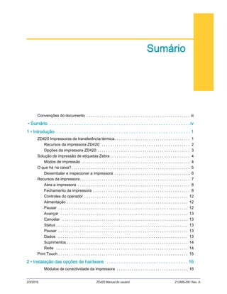 2/3/2016 ZD420 Manual do usuário 212485-091 Rev. A
Sumário
Convenções do documento . . . . . . . . . . . . . . . . . . . . . . . . . . . . . . . . . . . . . . . . . . . . . . . . iii
• Sumário . . . . . . . . . . . . . . . . . . . . . . . . . . . . . . . . . . . . . . . . . . . . . . . . . . . . . . . . .iv
1 • Introdução . . . . . . . . . . . . . . . . . . . . . . . . . . . . . . . . . . . . . . . . . . . . . . . . . . . . . . 1
ZD420 Impressoras de transferência térmica. . . . . . . . . . . . . . . . . . . . . . . . . . . . . . . . . . . 1
Recursos da impressora ZD420: . . . . . . . . . . . . . . . . . . . . . . . . . . . . . . . . . . . . . . . . . 2
Opções da impressora ZD420:. . . . . . . . . . . . . . . . . . . . . . . . . . . . . . . . . . . . . . . . . . . 3
Solução de impressão de etiquetas Zebra . . . . . . . . . . . . . . . . . . . . . . . . . . . . . . . . . . . . . 4
Modos de impressão . . . . . . . . . . . . . . . . . . . . . . . . . . . . . . . . . . . . . . . . . . . . . . . . . . 4
O que há na caixa?. . . . . . . . . . . . . . . . . . . . . . . . . . . . . . . . . . . . . . . . . . . . . . . . . . . . . . . 5
Desembalar e inspecionar a impressora . . . . . . . . . . . . . . . . . . . . . . . . . . . . . . . . . . . 6
Recursos da impressora. . . . . . . . . . . . . . . . . . . . . . . . . . . . . . . . . . . . . . . . . . . . . . . . . . . 7
Abra a impressora . . . . . . . . . . . . . . . . . . . . . . . . . . . . . . . . . . . . . . . . . . . . . . . . . . . . 8
Fechamento da impressora . . . . . . . . . . . . . . . . . . . . . . . . . . . . . . . . . . . . . . . . . . . . . 8
Controles do operador . . . . . . . . . . . . . . . . . . . . . . . . . . . . . . . . . . . . . . . . . . . . . . . . 12
Alimentação . . . . . . . . . . . . . . . . . . . . . . . . . . . . . . . . . . . . . . . . . . . . . . . . . . . . . . . . 12
Pausar . . . . . . . . . . . . . . . . . . . . . . . . . . . . . . . . . . . . . . . . . . . . . . . . . . . . . . . . . . . . 12
Avançar . . . . . . . . . . . . . . . . . . . . . . . . . . . . . . . . . . . . . . . . . . . . . . . . . . . . . . . . . . . 13
Cancelar . . . . . . . . . . . . . . . . . . . . . . . . . . . . . . . . . . . . . . . . . . . . . . . . . . . . . . . . . . 13
Status . . . . . . . . . . . . . . . . . . . . . . . . . . . . . . . . . . . . . . . . . . . . . . . . . . . . . . . . . . . . . 13
Pausar . . . . . . . . . . . . . . . . . . . . . . . . . . . . . . . . . . . . . . . . . . . . . . . . . . . . . . . . . . . . 13
Dados . . . . . . . . . . . . . . . . . . . . . . . . . . . . . . . . . . . . . . . . . . . . . . . . . . . . . . . . . . . . 13
Suprimentos . . . . . . . . . . . . . . . . . . . . . . . . . . . . . . . . . . . . . . . . . . . . . . . . . . . . . . . . 14
Rede . . . . . . . . . . . . . . . . . . . . . . . . . . . . . . . . . . . . . . . . . . . . . . . . . . . . . . . . . . . . . 14
Print Touch . . . . . . . . . . . . . . . . . . . . . . . . . . . . . . . . . . . . . . . . . . . . . . . . . . . . . . . . . . . . 15
2 • Instalação das opções de hardware . . . . . . . . . . . . . . . . . . . . . . . . . . . . . . . . . 16
Módulos de conectividade da impressora . . . . . . . . . . . . . . . . . . . . . . . . . . . . . . . . . 16
 