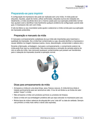 32Configuração
Preparando-se para imprimir
2/3/2016 ZD420 Manual do usuário 212485-091 Rev. A
Preparando-se para imprimir
A configuração da impressora não pode ser realizada sem uma mídia. A mídia pode ser
etiquetas, tíquetes, papel de recibo, pilhas sanfonadas, etiquetas à prova de violações etc.
Idealmente, a mídia escolhida deve ser a mesma usada para sua operação pretendida normal.
Isso ajudará você a identificar mais facilmente qualquer problema de configuração usando este
guia. A impressora não vem com mídia.
O site da Zebra ou seu revendedor pode ajudar a selecionar a mídia correta para sua aplicação
de impressão pretendida.
Preparação e manuseio da mídia
O manuseio e armazenamento cuidadosos da sua mídia são importantes para maximizar a
qualidade da impressão. Se a mídia ficar contaminada ou suja, ela pode danificar a impressora e
causar defeitos na imagem impressa (vazios, riscos, descoloração, comprometer o adesivo etc.).
Durante a fabricação, embalagem, manuseio e armazenamento, o comprimento exterior da
mídia pode ficar sujo ou contaminado. Nós recomendamos a remoção da camada externa do
rolo ou pilha de mídia. Isso removerá quaisquer contaminantes que possam ser transferidos
para o cabeçote de impressão durante a operação normal.
Dicas para armazenamento de mídia
• Armazene a mídia em uma área limpa, seca, fresca e escura. A mídia térmica direta é
tratada quimicamente para ser sensível ao calor. A luz do sol direta ou as fontes de calor
podem “expor” a mídia.
• Não armazene a mídia com produtos químicos ou produtos de limpeza.
• Deixe a mídia em sua embalagem protetora até que seja colocada na impressora para uso.
• Muitos tipos de mídia e adesivos de etiqueta têm uma “vida útil” ou data de validade. Sempre
use primeiro a mídia mais velha e viável (não expirada).
 