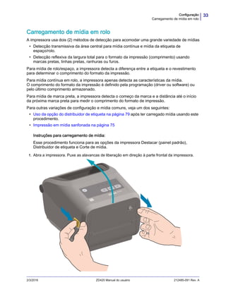 33Configuração
Carregamento de mídia em rolo
2/3/2016 ZD420 Manual do usuário 212485-091 Rev. A
Carregamento de mídia em rolo
A impressora usa dois (2) métodos de detecção para acomodar uma grande variedade de mídias
• Detecção transmissiva da área central para mídia contínua e mídia da etiqueta de
espaço/rolo.
• Detecção reflexiva da largura total para o formato da impressão (comprimento) usando
marcas pretas, linhas pretas, ranhuras ou furos.
Para mídia de rolo/espaço, a impressora detecta a diferença entre a etiqueta e o revestimento
para determinar o comprimento do formato da impressão.
Para mídia contínua em rolo, a impressora apenas detecta as características da mídia.
O comprimento do formato da impressão é definido pela programação (driver ou software) ou
pelo último comprimento armazenado.
Para mídia de marca preta, a impressora detecta o começo da marca e a distância até o início
da próxima marca preta para medir o comprimento do formato de impressão.
Para outras variações de configuração e mídia comuns, veja um dos seguintes:
• Uso da opção do distribuidor de etiqueta na página 79 após ter carregado mídia usando este
procedimento.
• Impressão em mídia sanfonada na página 75
Instruções para carregamento de mídia:
Esse procedimento funciona para as opções da impressora Destacar (painel padrão),
Distribuidor de etiqueta e Corte de mídia.
1. Abra a impressora. Puxe as alavancas de liberação em direção à parte frontal da impressora.
 