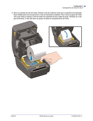 34Configuração
Carregamento de mídia em rolo
2/3/2016 ZD420 Manual do usuário 212485-091 Rev. A
2. Abra os suportes do rolo de mídia. Oriente o rolo de mídia de modo que a superfície de impressão
fique voltada para cima ao percorrer o rolo de impressão (unidade). Puxe e abra as guias de mídia
com suas mãos e coloque o rolo de mídia nos suportes de rolo e solte as guias. Verifique se o rolo
gira livremente. O rolo não deve se apoiar na base do compartimento de mídia.
 