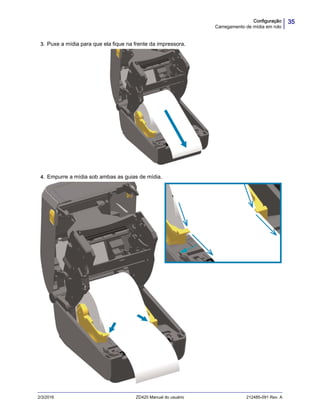 35Configuração
Carregamento de mídia em rolo
2/3/2016 ZD420 Manual do usuário 212485-091 Rev. A
3. Puxe a mídia para que ela fique na frente da impressora.
4. Empurre a mídia sob ambas as guias de mídia.
 