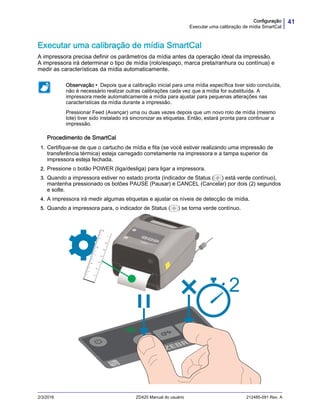 41Configuração
Executar uma calibração de mídia SmartCal
2/3/2016 ZD420 Manual do usuário 212485-091 Rev. A
Executar uma calibração de mídia SmartCal
A impressora precisa definir os parâmetros da mídia antes da operação ideal da impressão.
A impressora irá determinar o tipo de mídia (rolo/espaço, marca preta/ranhura ou contínua) e
medir as características da mídia automaticamente.
Procedimento de SmartCal
1. Certifique-se de que o cartucho de mídia e fita (se você estiver realizando uma impressão de
transferência térmica) esteja carregado corretamente na impressora e a tampa superior da
impressora esteja fechada.
2. Pressione o botão POWER (liga/desliga) para ligar a impressora.
3. Quando a impressora estiver no estado pronta (indicador de Status ( ) está verde contínuo),
mantenha pressionado os botões PAUSE (Pausar) e CANCEL (Cancelar) por dois (2) segundos
e solte.
4. A impressora irá medir algumas etiquetas e ajustar os níveis de detecção de mídia.
5. Quando a impressora para, o indicador de Status ( ) se torna verde contínuo.
Observação • Depois que a calibração inicial para uma mídia específica tiver sido concluída,
não é necessário realizar outras calibrações cada vez que a mídia for substituída. A
impressora mede automaticamente a mídia para ajustar para pequenas alterações nas
características da mídia durante a impressão.
Pressionar Feed (Avançar) uma ou duas vezes depois que um novo rolo de mídia (mesmo
lote) tiver sido instalado irá sincronizar as etiquetas. Então, estará pronta para continuar a
impressão.
 