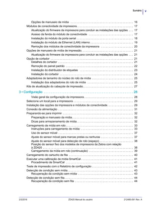vSumário
2/3/2016 ZD420 Manual do usuário 212485-091 Rev. A
Opções de manuseio de mídia . . . . . . . . . . . . . . . . . . . . . . . . . . . . . . . . . . . . . . . . . 16
Módulos de conectividade da impressora. . . . . . . . . . . . . . . . . . . . . . . . . . . . . . . . . . . . . 17
Atualização do firmware da impressora para concluir as instalações das opções . . . 17
Acesso da fenda do módulo de conectividade . . . . . . . . . . . . . . . . . . . . . . . . . . . . . 17
Instalação do módulo da porta serial . . . . . . . . . . . . . . . . . . . . . . . . . . . . . . . . . . . . . 18
Instalação do módulo de Ethernet (LAN) interno . . . . . . . . . . . . . . . . . . . . . . . . . . . . 19
Remoção dos módulos de conectividade da impressora . . . . . . . . . . . . . . . . . . . . . 20
Opções de manuseio de mídia de impressão. . . . . . . . . . . . . . . . . . . . . . . . . . . . . . . . . . 21
Atualização do firmware da impressora para concluir as instalações das opções . . . 21
Opção de cortador . . . . . . . . . . . . . . . . . . . . . . . . . . . . . . . . . . . . . . . . . . . . . . . . . . . . . . 21
Detalhes do cortador . . . . . . . . . . . . . . . . . . . . . . . . . . . . . . . . . . . . . . . . . . . . . . . . . 21
Remoção do painel padrão . . . . . . . . . . . . . . . . . . . . . . . . . . . . . . . . . . . . . . . . . . . . 22
Instalação do distribuidor de etiquetas . . . . . . . . . . . . . . . . . . . . . . . . . . . . . . . . . . . 23
Instalação do cortador . . . . . . . . . . . . . . . . . . . . . . . . . . . . . . . . . . . . . . . . . . . . . . . . 24
Adaptadores de tamanho do núcleo do rolo de mídia . . . . . . . . . . . . . . . . . . . . . . . . . . . 25
Instalação dos adaptadores do rolo de mídia . . . . . . . . . . . . . . . . . . . . . . . . . . . . . . 25
Kits de atualização do cabeçote de impressão. . . . . . . . . . . . . . . . . . . . . . . . . . . . . . . . . 27
3 • Configuração . . . . . . . . . . . . . . . . . . . . . . . . . . . . . . . . . . . . . . . . . . . . . . . . . . . 28
Visão geral da configuração da impressora . . . . . . . . . . . . . . . . . . . . . . . . . . . . . . . . 28
Selecione um local para a impressora . . . . . . . . . . . . . . . . . . . . . . . . . . . . . . . . . . . . . . . 29
Instalação das opções da impressora e módulos de conectividade. . . . . . . . . . . . . . . . . 29
Conexão da alimentação . . . . . . . . . . . . . . . . . . . . . . . . . . . . . . . . . . . . . . . . . . . . . . . . . 31
Preparando-se para imprimir . . . . . . . . . . . . . . . . . . . . . . . . . . . . . . . . . . . . . . . . . . . . . . 32
Preparação e manuseio da mídia. . . . . . . . . . . . . . . . . . . . . . . . . . . . . . . . . . . . . . . . 32
Dicas para armazenamento de mídia. . . . . . . . . . . . . . . . . . . . . . . . . . . . . . . . . . . . . 32
Carregamento de mídia em rolo . . . . . . . . . . . . . . . . . . . . . . . . . . . . . . . . . . . . . . . . . . . . 33
Instruções para carregamento de mídia: . . . . . . . . . . . . . . . . . . . . . . . . . . . . . . . . . . 33
Uso do sensor móvel . . . . . . . . . . . . . . . . . . . . . . . . . . . . . . . . . . . . . . . . . . . . . . . . . 37
Ajuste do sensor móvel para marcas pretas ou ranhuras . . . . . . . . . . . . . . . . . . . . . 37
Ajuste do sensor móvel para detecção de rolo (espaço) . . . . . . . . . . . . . . . . . . . . . . 38
Posição do sensor fixo dos modelos de impressora da Zebra com relação
à ZD420 . . . . . . . . . . . . . . . . . . . . . . . . . . . . . . . . . . . . . . . . . . . . . . . . . . . . . . . . . . . 38
Carregamento da mídia em rolo (continuação) . . . . . . . . . . . . . . . . . . . . . . . . . . . . . 39
Carregamento do cartucho de fita . . . . . . . . . . . . . . . . . . . . . . . . . . . . . . . . . . . . . . . . . . 40
Executar uma calibração de mídia SmartCal . . . . . . . . . . . . . . . . . . . . . . . . . . . . . . . . . . 41
Procedimento de SmartCal . . . . . . . . . . . . . . . . . . . . . . . . . . . . . . . . . . . . . . . . . . . . 41
Teste de impressão com o Relatório de configuração . . . . . . . . . . . . . . . . . . . . . . . . . . . 42
Detecção de condição sem mídia. . . . . . . . . . . . . . . . . . . . . . . . . . . . . . . . . . . . . . . . . . . 43
Recuperação da condição sem mídia . . . . . . . . . . . . . . . . . . . . . . . . . . . . . . . . . . . . 43
Detecção de condição sem fita. . . . . . . . . . . . . . . . . . . . . . . . . . . . . . . . . . . . . . . . . . . . . 44
Recuperação da condição sem fita . . . . . . . . . . . . . . . . . . . . . . . . . . . . . . . . . . . . . . 44
 