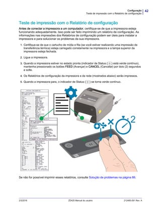 42Configuração
Teste de impressão com o Relatório de configuração
2/3/2016 ZD420 Manual do usuário 212485-091 Rev. A
Teste de impressão com o Relatório de configuração
Antes de conectar a impressora a um computador, certifique-se de que a impressora esteja
funcionando adequadamente. Isso pode ser feito imprimindo um relatório de configuração. As
informações nas impressões dos Relatórios de configuração podem ser úteis para instalar a
impressora e para solucionar os problemas da sua impressora.
1. Certifique-se de que o cartucho de mídia e fita (se você estiver realizando uma impressão de
transferência térmica) esteja carregado corretamente na impressora e a tampa superior da
impressora esteja fechada.
2. Ligue a impressora.
3. Quando a impressora estiver no estado pronta (indicador de Status ( ) está verde contínuo),
mantenha pressionado os botões FEED (Avançar) e CANCEL (Cancelar) por dois (2) segundos
e solte.
4. Os Relatórios de configuração da impressora e da rede (mostrados abaixo) serão impressos.
5. Quando a impressora para, o indicador de Status ( ) se torna verde contínuo.
Se não for possível imprimir esses relatórios, consulte Solução de problemas na página 86.
 