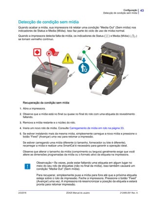 43Configuração
Detecção de condição sem mídia
2/3/2016 ZD420 Manual do usuário 212485-091 Rev. A
Detecção de condição sem mídia
Quando acabar a mídia, sua impressora irá relatar uma condição “Media Out” (Sem mídia) nos
indicadores de Status e Media (Mídia). Isso faz parte do ciclo de uso de mídia normal.
Quando a impressora detecta falta de mídia, os indicadores de Status ( ) e Media (Mídia) ( )
se tornam vermelho contínuo.
Recuperação da condição sem mídia
1. Abra a impressora.
2. Observe que a mídia está no final ou quase no final do rolo com uma etiqueta do revestimento
faltando.
3. Remova a mídia restante e o núcleo do rolo.
4. Insira um novo rolo de mídia. Consulte Carregamento de mídia em rolo na página 33.
5. Se estiver instalando mais da mesma mídia, simplesmente carregue a nova mídia e pressione o
botão “Feed” (Avançar) uma vez para retomar a impressão.
Se estiver carregando uma mídia diferente (o tamanho, fornecedor ou lote é diferente),
recarregar a mídia e realizar uma SmartCal é necessário para garantir a operação ideal.
Observe que alterar o tamanho da mídia (comprimento ou largura) geralmente exige que você
altere as dimensões programadas da mídia ou o formato ativo da etiqueta na impressora.
Observação • Às vezes, pode estar faltando uma etiqueta em algum lugar no
meio do seu rolo de etiquetas (não no final da mídia). Isso também causará um
condição “Media Out” (Sem mídia).
Para recuperar, simplesmente puxe a mídia para fora até que a próxima etiqueta
esteja sobre o rolo de impressão. Feche a impressora. Pressione o botão “Feed”
(Avançar) uma vez. A impressora irá ressincronizar a posição da etiqueta e estará
pronta para retomar impressão.
 