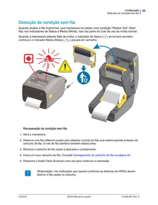 44Configuração
Detecção de condição sem fita
2/3/2016 ZD420 Manual do usuário 212485-091 Rev. A
Detecção de condição sem fita
Quando acabar a fita imprimível, sua impressora irá relatar uma condição “Ribbon Out” (Sem
fita) nos indicadores de Status e Media (Mídia). Isso faz parte do ciclo de uso de mídia normal.
Quando a impressora detecta falta de mídia, o indicador de Status ( ) se tornará vermelho
contínuo e o indicador Media (Mídia) ( ) piscará em vermelho.
Recuperação da condição sem fita
1. Abra a impressora.
2. Observe uma fita reflexiva (usada para detectar a ponta da fita) que estará exposta embaixo do
cartucho de fita. O rolo de fita dianteiro também estará cheio.
3. Remova o cartucho de fita usado e descarte-o corretamente.
4. Insira um novo cartucho de fita. Consulte Carregamento do cartucho de fita na página 40.
5. Pressione o botão Feed (Avançar) uma vez para continuar a impressão.
Observação • As instituições que operam conforme as diretivas da HIPAA devem
destruir a fita usada no cartucho.
 