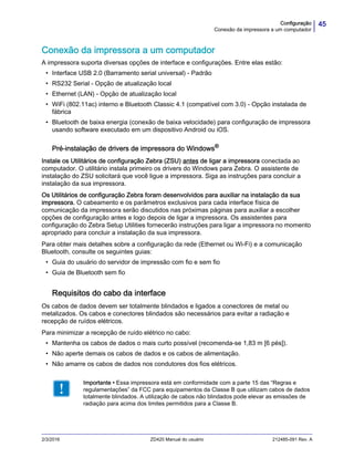 45Configuração
Conexão da impressora a um computador
2/3/2016 ZD420 Manual do usuário 212485-091 Rev. A
Conexão da impressora a um computador
A impressora suporta diversas opções de interface e configurações. Entre elas estão:
• Interface USB 2.0 (Barramento serial universal) - Padrão
• RS232 Serial - Opção de atualização local
• Ethernet (LAN) - Opção de atualização local
• WiFi (802.11ac) interno e Bluetooth Classic 4.1 (compatível com 3.0) - Opção instalada de
fábrica
• Bluetooth de baixa energia (conexão de baixa velocidade) para configuração de impressora
usando software executado em um dispositivo Android ou iOS.
Pré-instalação de drivers de impressora do Windows®
Instale os Utilitários de configuração Zebra (ZSU) antes de ligar a impressora conectada ao
computador. O utilitário instala primeiro os drivers do Windows para Zebra. O assistente de
instalação do ZSU solicitará que você ligue a impressora. Siga as instruções para concluir a
instalação da sua impressora.
Os Utilitários de configuração Zebra foram desenvolvidos para auxiliar na instalação da sua
impressora. O cabeamento e os parâmetros exclusivos para cada interface física de
comunicação da impressora serão discutidos nas próximas páginas para auxiliar a escolher
opções de configuração antes e logo depois de ligar a impressora. Os assistentes para
configuração do Zebra Setup Utilities fornecerão instruções para ligar a impressora no momento
apropriado para concluir a instalação da sua impressora.
Para obter mais detalhes sobre a configuração da rede (Ethernet ou Wi-Fi) e a comunicação
Bluetooth, consulte os seguintes guias:
• Guia do usuário do servidor de impressão com fio e sem fio
• Guia de Bluetooth sem fio
Requisitos do cabo da interface
Os cabos de dados devem ser totalmente blindados e ligados a conectores de metal ou
metalizados. Os cabos e conectores blindados são necessários para evitar a radiação e
recepção de ruídos elétricos.
Para minimizar a recepção de ruído elétrico no cabo:
• Mantenha os cabos de dados o mais curto possível (recomenda-se 1,83 m [6 pés]).
• Não aperte demais os cabos de dados e os cabos de alimentação.
• Não amarre os cabos de dados nos condutores dos fios elétricos.
Importante • Essa impressora está em conformidade com a parte 15 das “Regras e
regulamentações” da FCC para equipamentos da Classe B que utilizam cabos de dados
totalmente blindados. A utilização de cabos não blindados pode elevar as emissões de
radiação para acima dos limites permitidos para a Classe B.
 