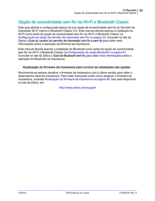 50Configuração
Opção de conectividade sem fio via Wi-Fi e Bluetooth Classic
2/3/2016 ZD420 Manual do usuário 212485-091 Rev. A
Opção de conectividade sem fio via Wi-Fi e Bluetooth Classic
Este guia aborda a configuração básica da sua opção de conectividade sem fio do Servidor de
impressão Wi-Fi interno e Bluetooth Classic 4.X. Este manual aborda apenas a instalação do
Wi-Fi como parte da opção de conectividade sem fio via Wi-Fi e Bluetooth Classic na
Configuração da opção de servidor de impressão sem fio na página 52. Consulte no site da
Zebra o Guia do usuário do servidor de impressão com fio e sem fio para obter mais
informações sobre a operação da Ethernet da impressora.
Este manual aborda apenas a instalação do Bluetooth como parte da opção de conectividade
sem fio via Wi-Fi e Bluetooth Classic na Configuração da opção Bluetooth na página 61.
Consulte no site da Zebra o Guia de Bluetooth sem fio para obter mais informações sobre a
operação do Bluetooth da impressora.
Atualização do firmware da impressora para concluir as instalações das opções
Recomenda-se sempre atualizar o firmware da impressora com a última versão para obter o
desempenho ideal da impressora. Para obter instruções sobre como atualizar o firmware da
impressora, consulte Atualização do firmware da impressora na página 96. Isso está disponível
no site da Zebra, em:
http://www.zebra.com/support
 